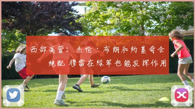 西部高管：杰伦·布朗和约基奇会是绝配 穆雷在绿军也能发挥作用