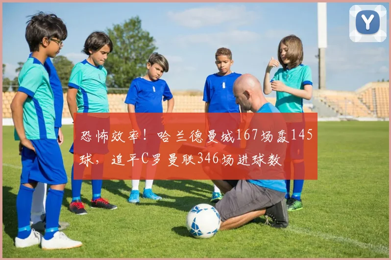 恐怖效率！哈兰德曼城167场轰145球，追平C罗曼联346场进球数