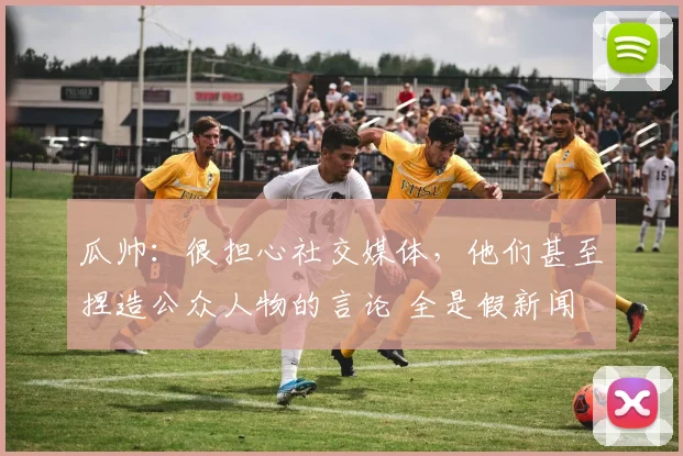 瓜帅：很担心社交媒体，他们甚至捏造公众人物的言论 全是假新闻