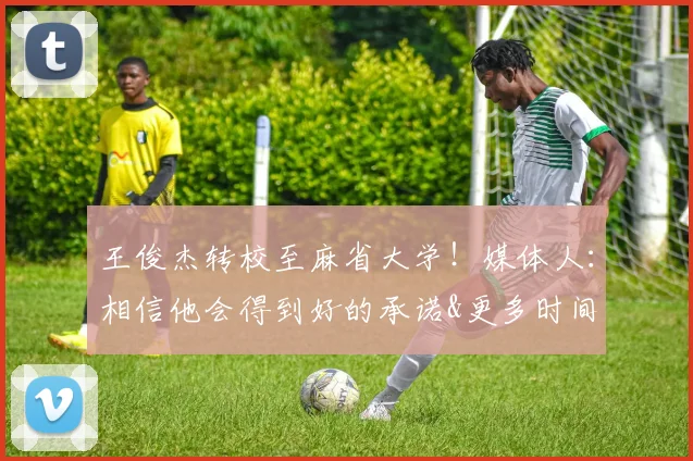 王俊杰转校至麻省大学！媒体人：相信他会得到好的承诺&更多时间