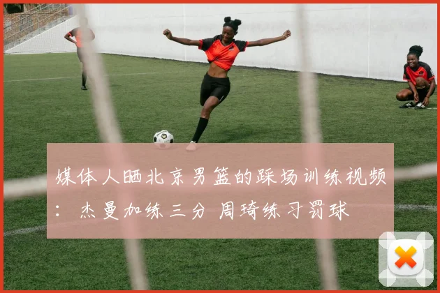 媒体人晒北京男篮的踩场训练视频：杰曼加练三分 周琦练习罚球