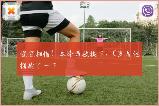惺惺相惜！本泽马被换下，C罗与他拥抱了一下