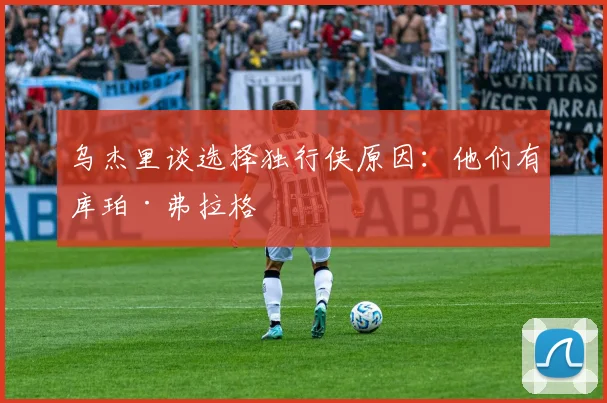 乌杰里谈选择独行侠原因：他们有库珀·弗拉格