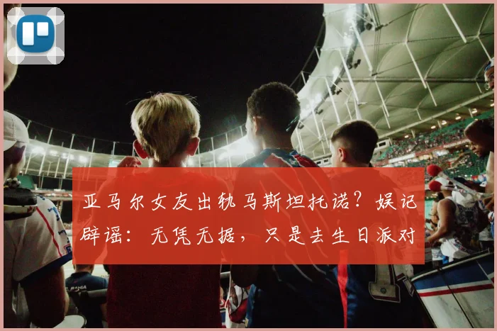 亚马尔女友出轨马斯坦托诺？娱记辟谣：无凭无据，只是去生日派对