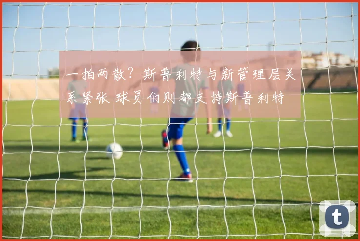 一拍两散？斯普利特与新管理层关系紧张 球员们则都支持斯普利特