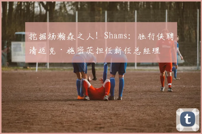 挖掘杨瀚森之人！Shams：独行侠聘请迈克·施密茨担任新任总经理