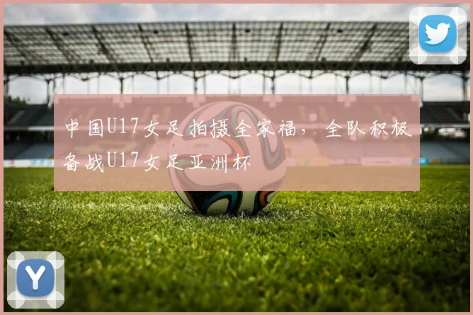 中国U17女足拍摄全家福，全队积极备战U17女足亚洲杯