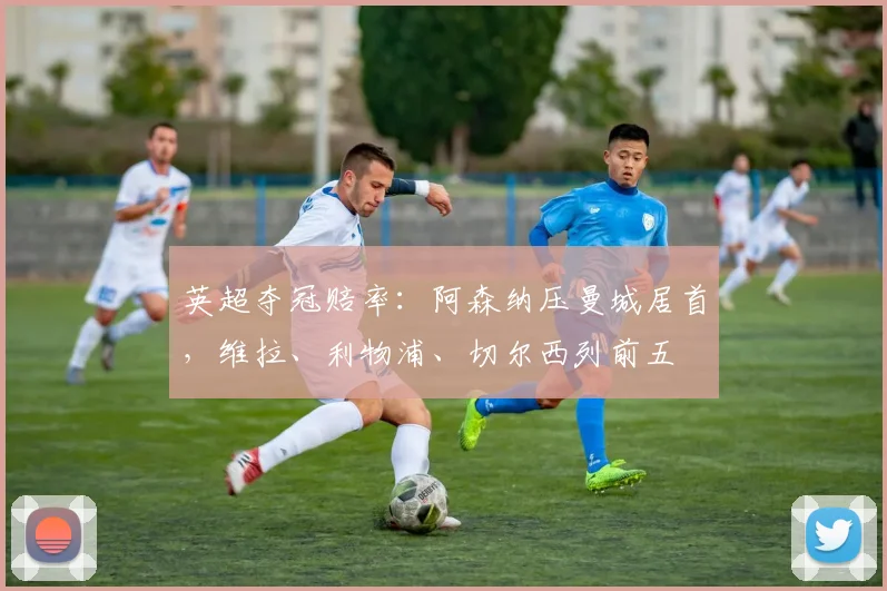 英超夺冠赔率：阿森纳压曼城居首，维拉、利物浦、切尔西列前五