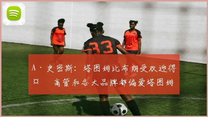 A·史密斯：塔图姆比布朗受欢迎得多 高管和各大品牌都偏爱塔图姆